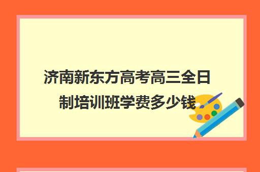 济南新东方高考高三全日制培训班学费多少钱(济南高三辅导机构哪家好)