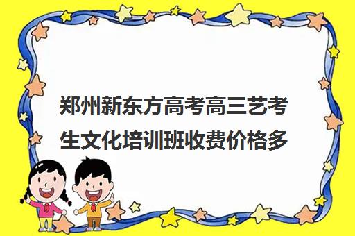 郑州新东方高考高三艺考生文化培训班收费价格多少钱(河南最好的艺考培训学校)