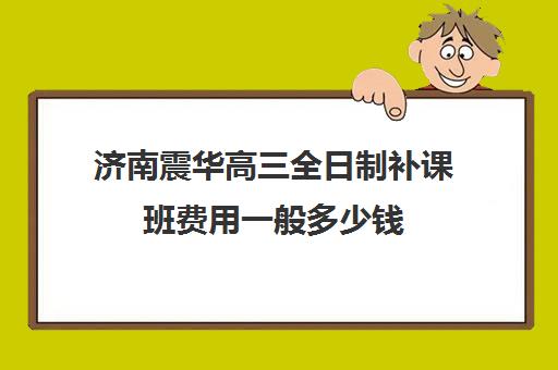 济南震华高三全日制补课班费用一般多少钱(济南震华复读学校怎么样)