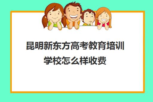 昆明新东方高考教育培训学校怎么样收费(昆明新东方培训学校学费)