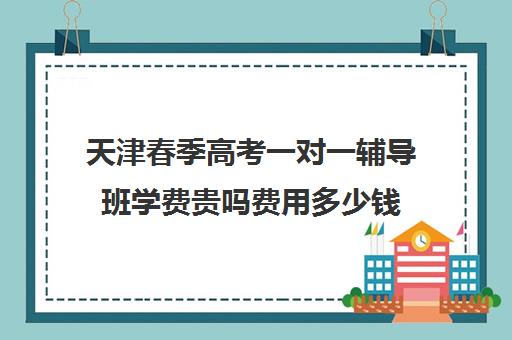 天津春季高考一对一辅导班学费贵吗费用多少钱(天津春考培训机构排名榜)