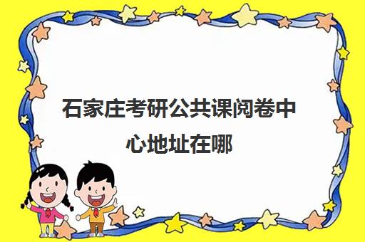 石家庄考研公共课阅卷中心地址在哪(考研阅卷是在报考省还是考点)