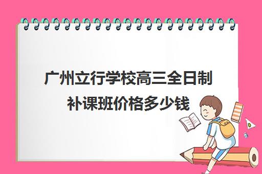 广州立行学校高三全日制补课班价格多少钱(高三一年学费大约要多少钱)