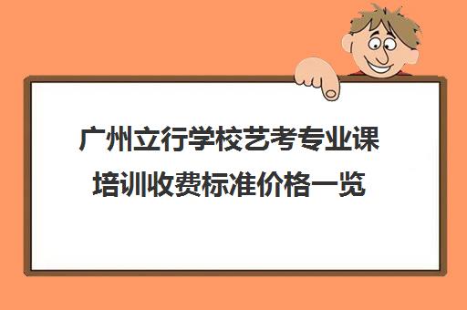 广州立行学校艺考专业课培训收费标准价格一览(广州艺考培训学校前十)