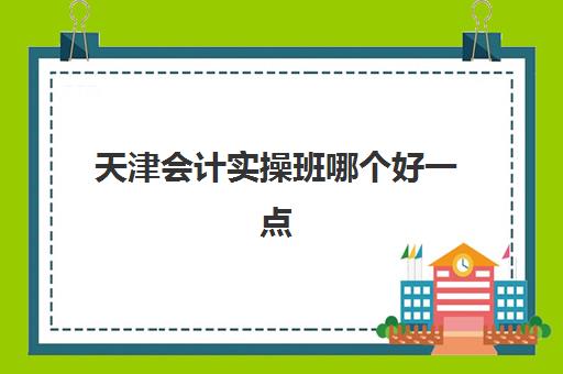 天津会计实操班哪个好一点(初级会计报什么班比较好)