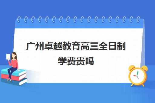 广州卓越教育高三全日制学费贵吗(高三全日制学校及费用)