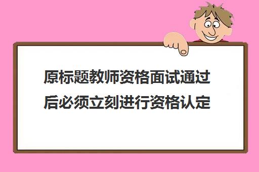 原标题教师资格面试通过后必须立刻进行资格认定吗？