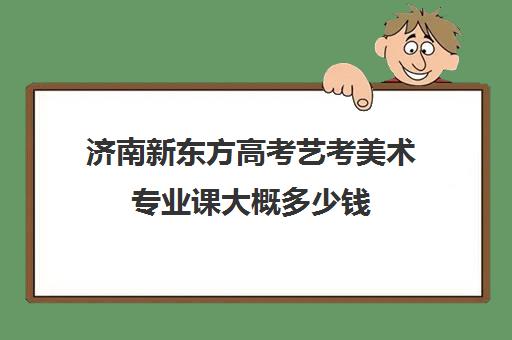 济南新东方高考艺考美术专业课大概多少钱(济南学美术的哪个机构比较好)