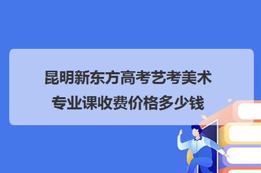 昆明新东方高考艺考美术专业课收费价格多少钱(昆明最好美术培训机构)