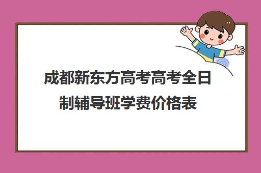 成都新东方高考高考全日制辅导班学费价格表(成都高三全日制培训机构排名)