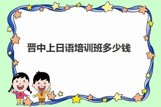 晋中上日语培训班多少钱(学日语多少钱学费一年)