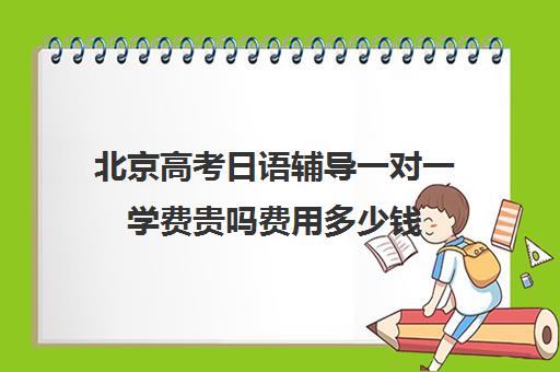 北京高考日语辅导一对一学费贵吗费用多少钱(北京学日语的机构排名)