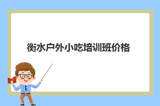 衡水户外小吃培训班价格(保定有几个培训小吃的地方)