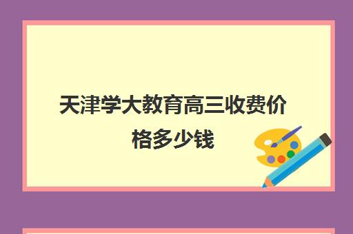 天津学大教育高三收费价格多少钱(学大教育线下收费价格表)