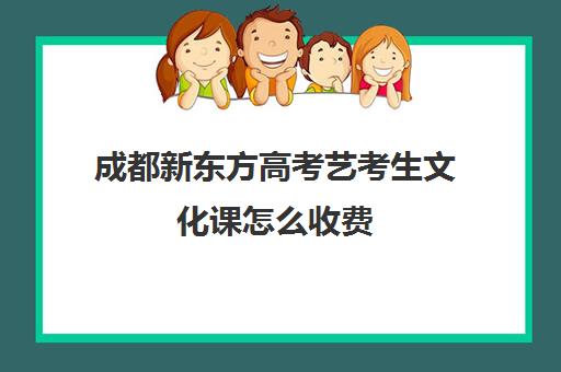 成都新东方高考艺考生文化课怎么收费(成都艺考培训机构排名前十)