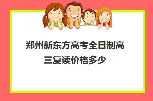 郑州新东方高考全日制高三复读价格多少(复读算全日制吗)