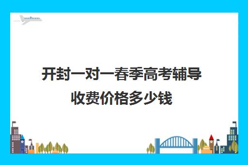 开封一对一春季高考辅导收费价格多少钱(高中生一对一辅导每小时收费多少)