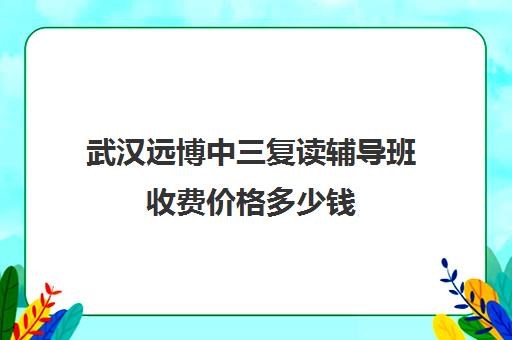 武汉远博中三复读辅导班收费价格多少钱(武汉复读高中有哪些)