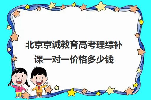 北京京诚教育高考理综补课一对一价格多少钱（北京高考培训机构排名最新）