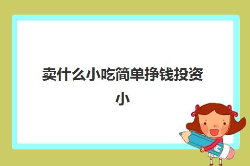 卖什么小吃简单挣钱投资小(卖什么小吃简单挣钱多又方便摆摊)