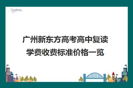 广州新东方高考高中复读学费收费标准价格一览(广州高考复读学校排名及费用)