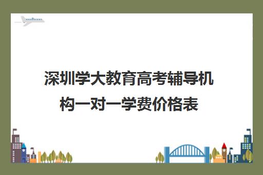 深圳学大教育高考辅导机构一对一学费价格表(精锐一对一收费标准)