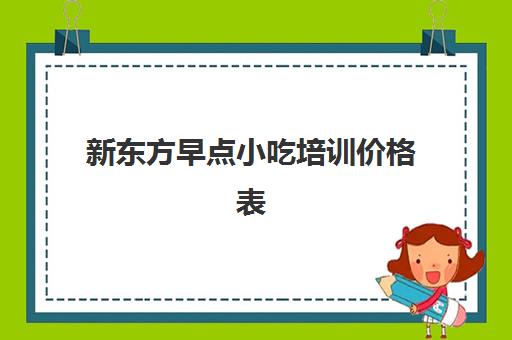 新东方早点小吃培训价格表(小吃培训班学费一览表)