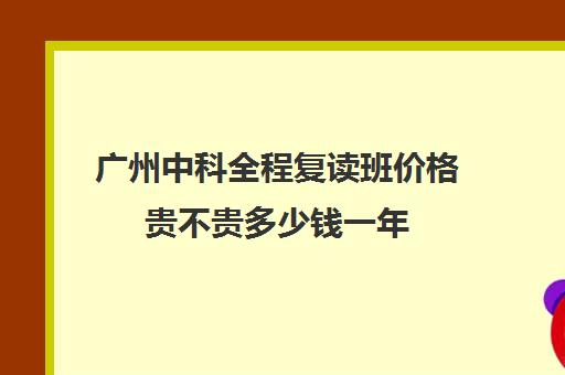 广州中科全程复读班价格贵不贵多少钱一年(广东高考复读机构有哪些)