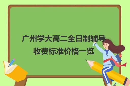 广州学大高二全日制辅导收费标准价格一览(高三全日制补课一般多少钱)