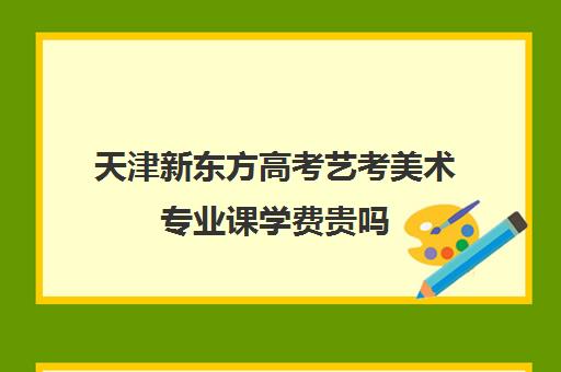 天津新东方高考艺考美术专业课学费贵吗(走艺考一年得花多少钱美术)