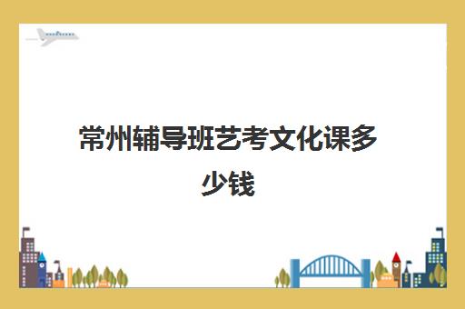 常州辅导班艺考文化课多少钱(普通高中艺考一般多少钱)