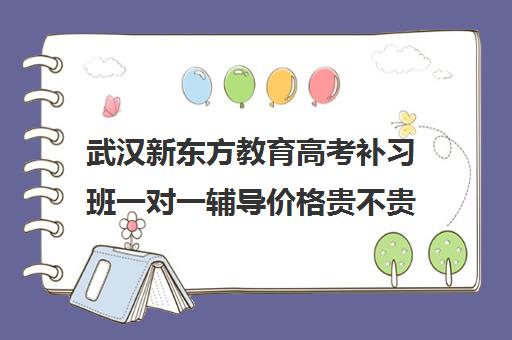 武汉新东方教育高考补习班一对一辅导价格贵不贵？多少钱一年