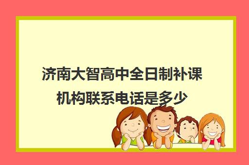 济南大智高中全日制补课机构联系电话是多少(济南大智和新东方哪个好)