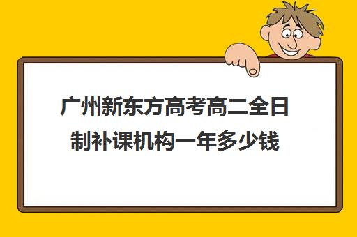 广州新东方高考高二全日制补课机构一年多少钱(高三全日制补课一般多少钱)