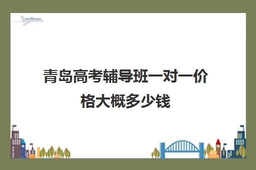 青岛高考辅导班一对一价格大概多少钱(青岛高中辅导班哪家好)