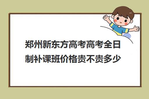 郑州新东方高考高考全日制补课班价格贵不贵多少钱一年(郑州高考辅导机构哪个好)