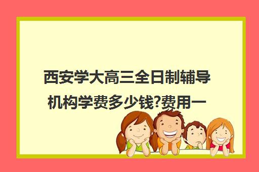 西安学大高三全日制辅导机构学费多少钱?费用一览表(西安高考补课最哪个学校好)