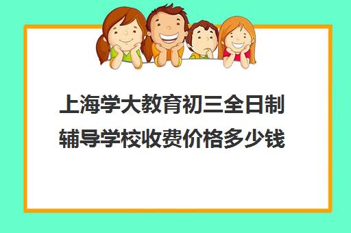 上海学大教育初三全日制辅导学校收费价格多少钱（上海补课机构排名）