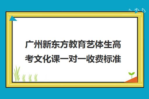 广州新东方教育艺体生高考文化课一对一收费标准价格一览(广州艺考培训学校前十)