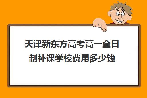 天津新东方高考高一全日制补课学校费用多少钱(天津高三封闭式培训机构)