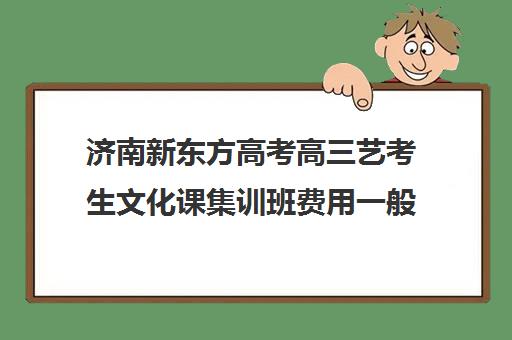 济南新东方高考高三艺考生文化课集训班费用一般多少钱(济南新东方高三冲刺班收费价格