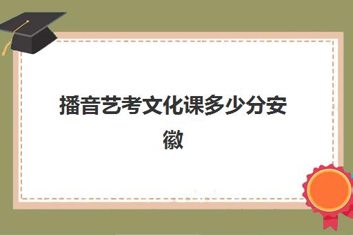 播音艺考文化课多少分安徽(安徽艺考表演类高考分数线)