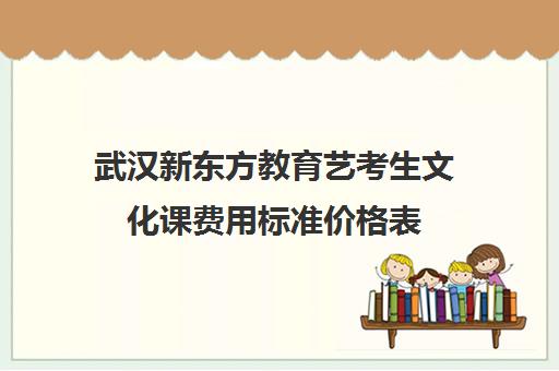 武汉新东方教育艺考生文化课费用标准价格表（武汉艺考生文化课集训学校前三名）