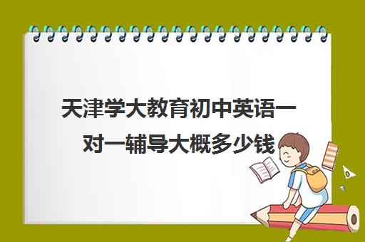 天津学大教育初中英语一对一辅导大概多少钱(天津一对一补课一般多少钱一小时)