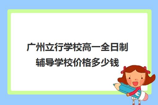 广州立行学校高一全日制辅导学校价格多少钱(广州最便宜民办高中)