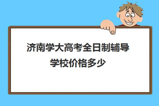 济南学大高考全日制辅导学校价格多少(济南高考辅导机构排名哪家好)