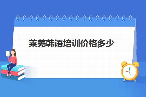 莱芜韩语培训价格多少(韩语一对一价格表)