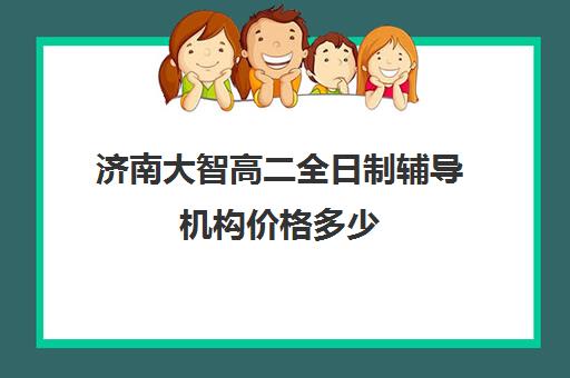 济南大智高二全日制辅导机构价格多少(济南排名前十的辅导班)