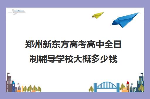 郑州新东方高考高中全日制辅导学校大概多少钱(郑州高考培训机构)