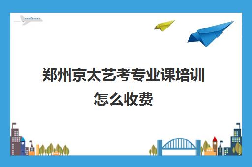 郑州京太艺考专业课培训怎么收费(高考艺考专业课没过怎么办)